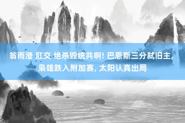 翁雨澄 肛交 绝杀毁统共啊! 巴恩斯三分弑旧主， 枭雄跌入附加赛， 太阳认真出局