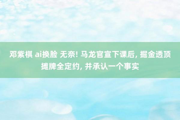 邓紫棋 ai换脸 无奈! 马龙官宣下课后， 掘金透顶摊牌全定约， 并承认一个事实