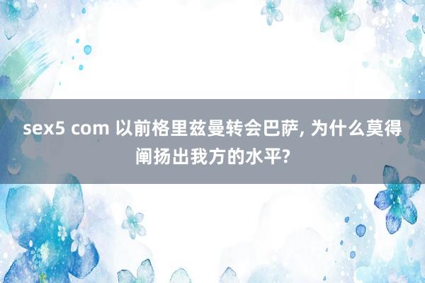 sex5 com 以前格里兹曼转会巴萨， 为什么莫得阐扬出我方的水平?