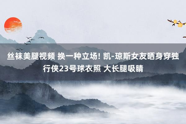 丝袜美腿视频 换一种立场! 凯-琼斯女友晒身穿独行侠23号球衣照 大长腿吸睛