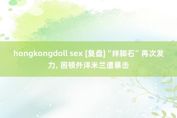hongkongdoll sex [复盘]“绊脚石”再次发力， 困顿外洋米兰遭暴击