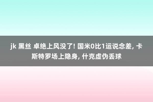 jk 黑丝 卓绝上风没了! 国米0比1运说念差， 卡斯特罗场上隐身， 什克虚伪丢球