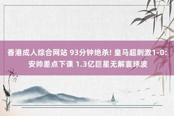 香港成人综合网站 93分钟绝杀! 皇马超刺激1-0: 安帅差点下课 1.3亿巨星无解寰球波