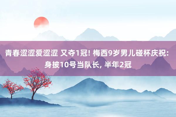 青春涩涩爱涩涩 又夺1冠! 梅西9岁男儿碰杯庆祝: 身披10号当队长， 半年2冠