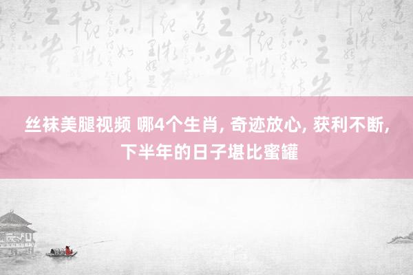 丝袜美腿视频 哪4个生肖， 奇迹放心， 获利不断， 下半年的日子堪比蜜罐