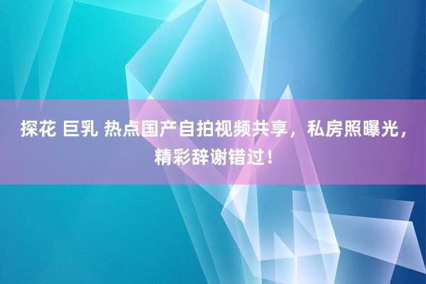 探花 巨乳 热点国产自拍视频共享，私房照曝光，精彩辞谢错过！