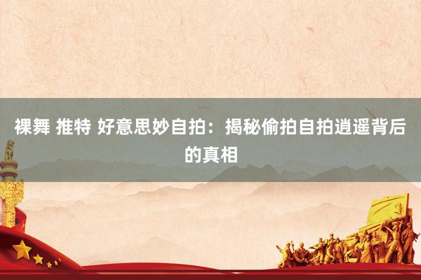 裸舞 推特 好意思妙自拍：揭秘偷拍自拍逍遥背后的真相