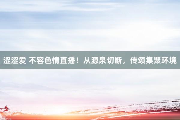 涩涩爱 不容色情直播！从源泉切断，传颂集聚环境