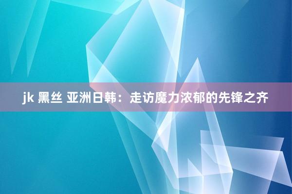 jk 黑丝 亚洲日韩：走访魔力浓郁的先锋之齐