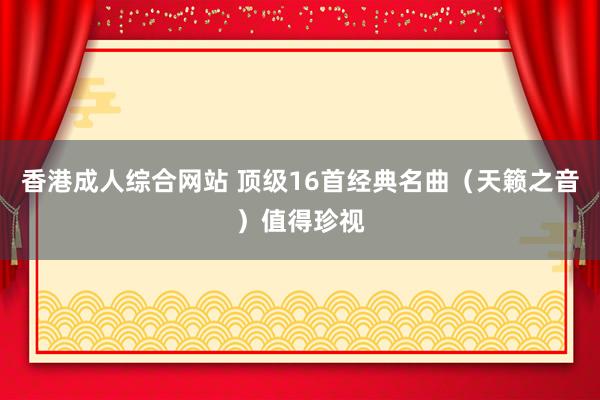 香港成人综合网站 顶级16首经典名曲（天籁之音）值得珍视