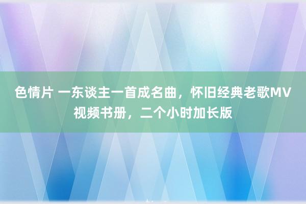 色情片 一东谈主一首成名曲，怀旧经典老歌MV视频书册，二个小时加长版
