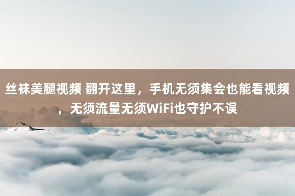 丝袜美腿视频 翻开这里，手机无须集会也能看视频，无须流量无须WiFi也守护不误