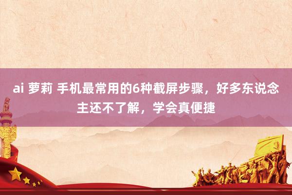 ai 萝莉 手机最常用的6种截屏步骤，好多东说念主还不了解，学会真便捷
