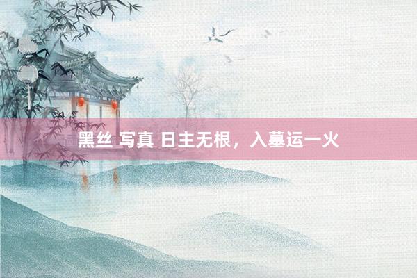 黑丝 写真 日主无根,入墓运一火