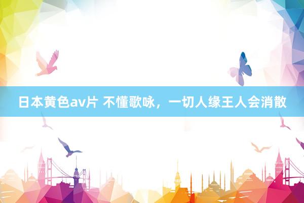 日本黄色av片 不懂歌咏，一切人缘王人会消散