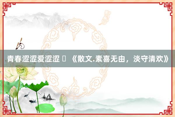 青春涩涩爱涩涩 ​《散文.素喜无由，淡守清欢》