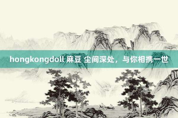 hongkongdoll 麻豆 尘间深处，与你相携一世