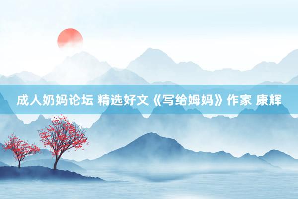 成人奶妈论坛 精选好文《写给姆妈》作家 康辉