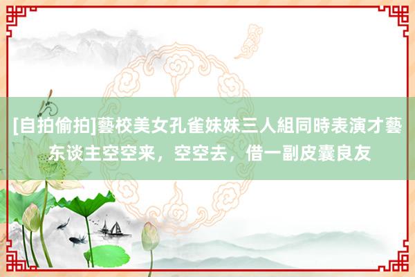 [自拍偷拍]藝校美女孔雀妹妹三人組同時表演才藝 东谈主空空来，空空去，借一副皮囊良友