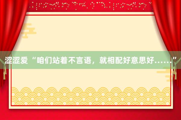 涩涩爱 “咱们站着不言语，就相配好意思好……”