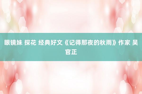 眼镜妹 探花 经典好文《记得那夜的秋雨》作家 吴官正