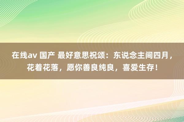 在线av 国产 最好意思祝颂：东说念主间四月，花着花落，愿你善良纯良，喜爱生存！