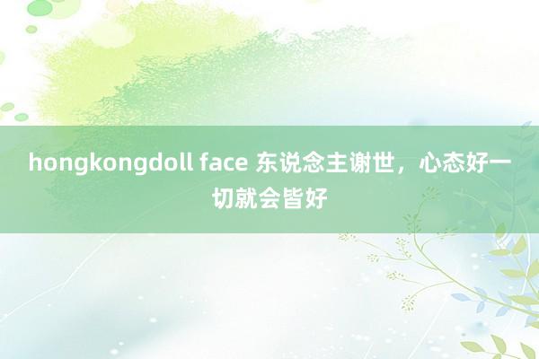 hongkongdoll face 东说念主谢世，心态好一切就会皆好