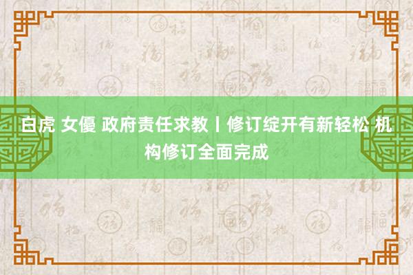 白虎 女優 政府责任求教丨修订绽开有新轻松 机构修订全面完成