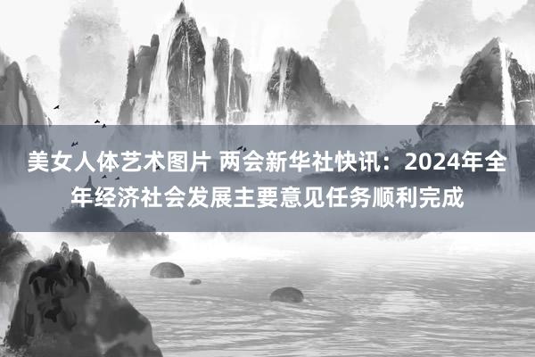 美女人体艺术图片 两会新华社快讯：2024年全年经济社会发展主要意见任务顺利完成