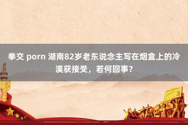 拳交 porn 湖南82岁老东说念主写在烟盒上的冷漠获接受，若何回事？
