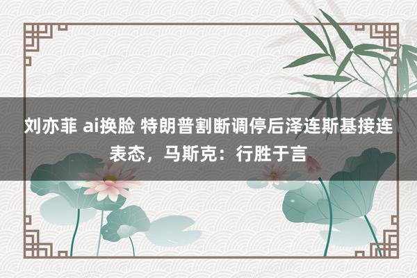 刘亦菲 ai换脸 特朗普割断调停后泽连斯基接连表态，马斯克：行胜于言
