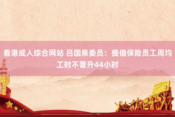 香港成人综合网站 吕国泉委员：提倡保险员工周均工时不晋升44小时