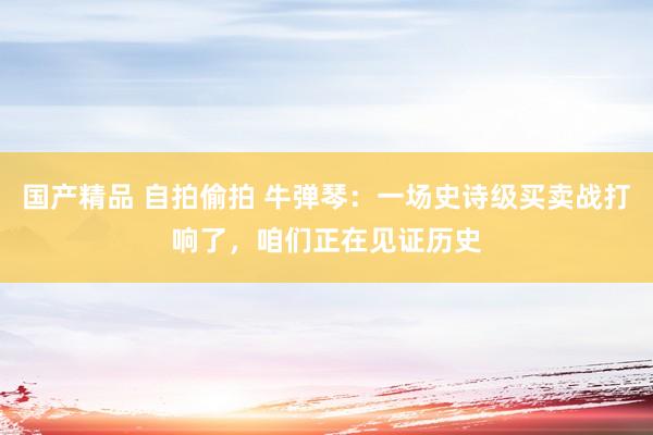 国产精品 自拍偷拍 牛弹琴：一场史诗级买卖战打响了，咱们正在见证历史