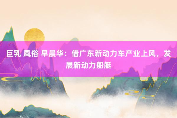 巨乳 風俗 早晨华：借广东新动力车产业上风，发展新动力船艇