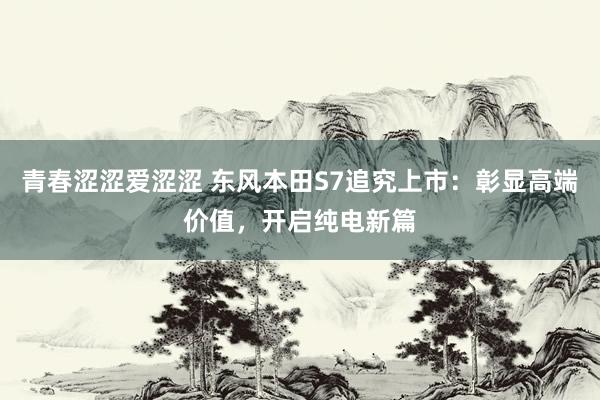 青春涩涩爱涩涩 东风本田S7追究上市：彰显高端价值，开启纯电新篇