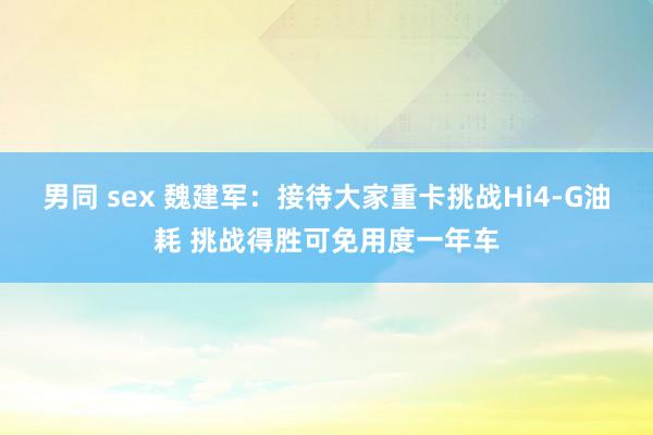 男同 sex 魏建军：接待大家重卡挑战Hi4-G油耗 挑战得胜可免用度一年车